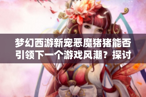 梦幻西游新宠恶魔猪猪能否引领下一个游戏风潮？探讨其潜力与前景