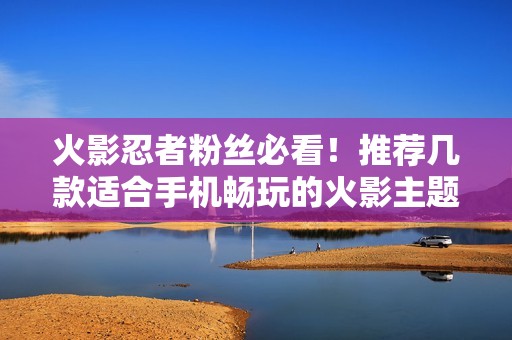 火影忍者粉丝必看！推荐几款适合手机畅玩的火影主题游戏合集