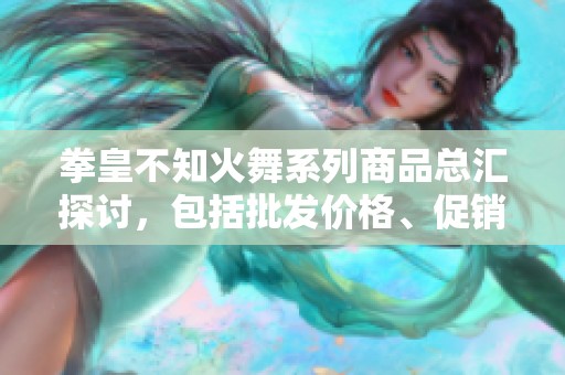 拳皇不知火舞系列商品总汇探讨，包括批发价格、促销信息及产地货源解析