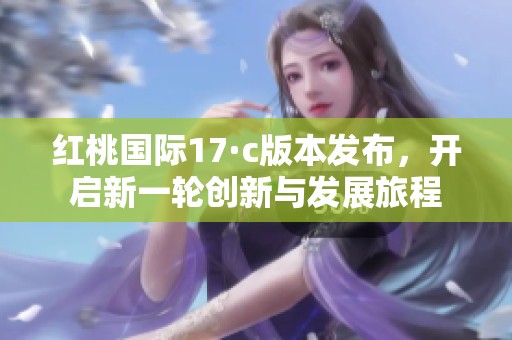 红桃国际17·c版本发布，开启新一轮创新与发展旅程