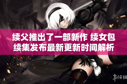 续父推出了一部新作 续女包续集发布最新更新时间解析