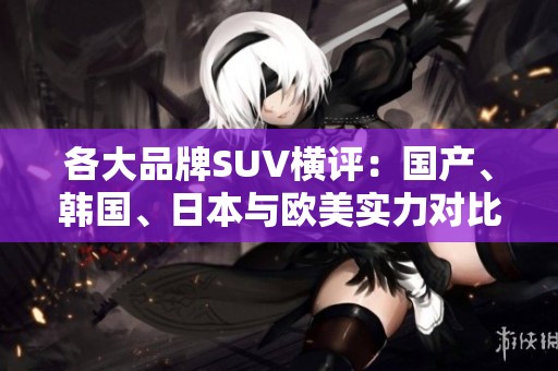 各大品牌SUV横评：国产、韩国、日本与欧美实力对比分析