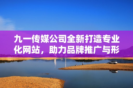 九一传媒公司全新打造专业化网站，助力品牌推广与形象提升