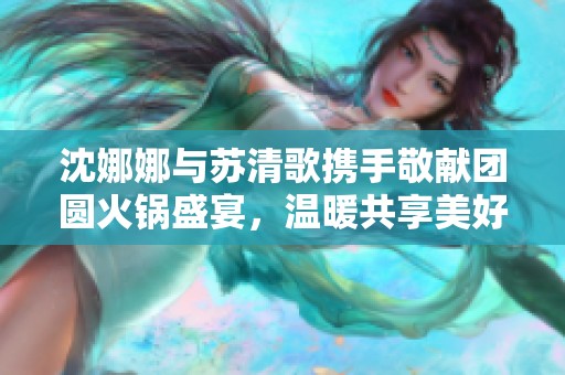 沈娜娜与苏清歌携手敬献团圆火锅盛宴，温暖共享美好时光