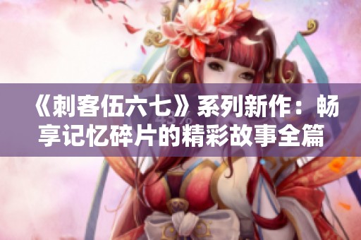 《刺客伍六七》系列新作：畅享记忆碎片的精彩故事全篇免费看