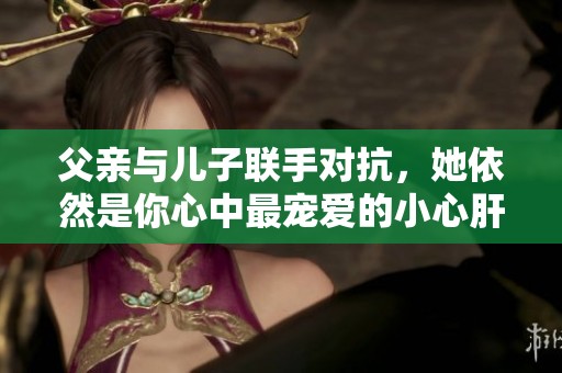 父亲与儿子联手对抗，她依然是你心中最宠爱的小心肝