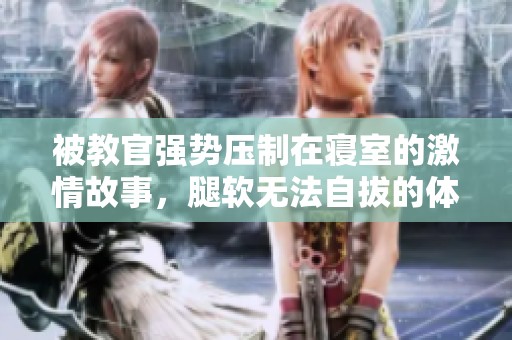 被教官强势压制在寝室的激情故事，腿软无法自拔的体验