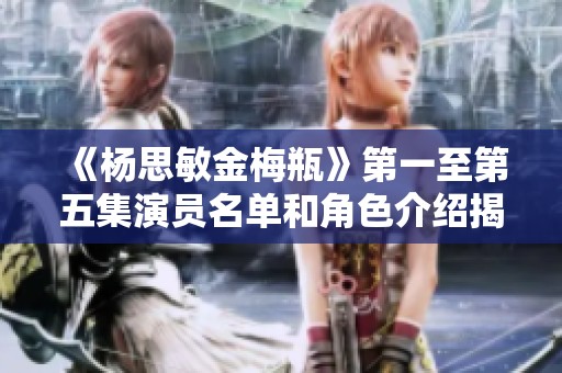 《杨思敏金梅瓶》第一至第五集演员名单和角色介绍揭秘