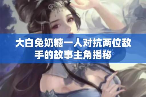 大白兔奶糖一人对抗两位敌手的故事主角揭秘