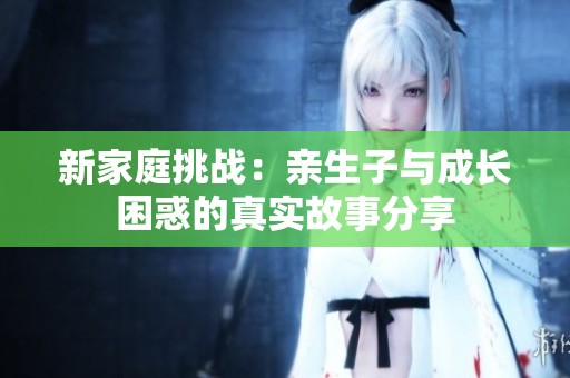 新家庭挑战：亲生子与成长困惑的真实故事分享