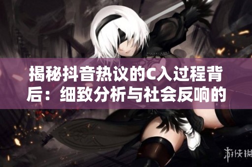揭秘抖音热议的C入过程背后：细致分析与社会反响的全景探讨