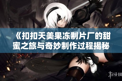 《扣扣天美果冻制片厂的甜蜜之旅与奇妙制作过程揭秘》