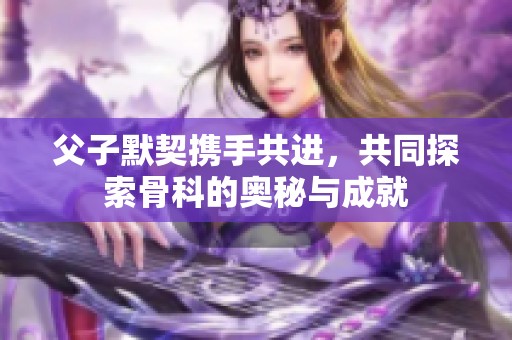 父子默契携手共进，共同探索骨科的奥秘与成就