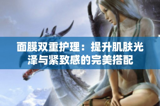 面膜双重护理：提升肌肤光泽与紧致感的完美搭配