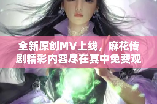 全新原创MV上线，麻花传剧精彩内容尽在其中免费观看