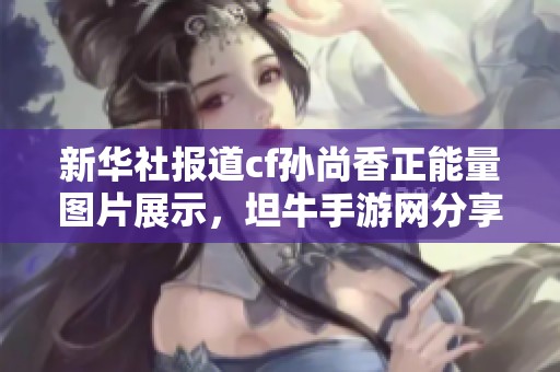 新华社报道cf孙尚香正能量图片展示，坦牛手游网分享独特游戏角色魅力与魅力风采
