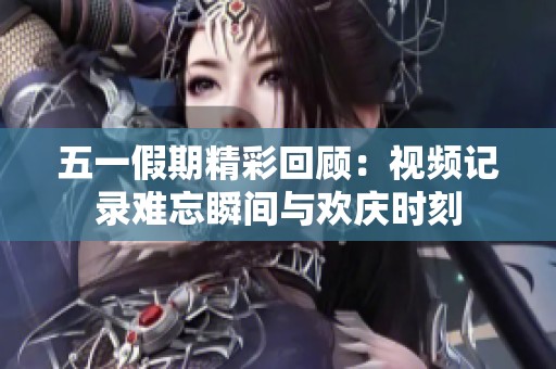 五一假期精彩回顾：视频记录难忘瞬间与欢庆时刻