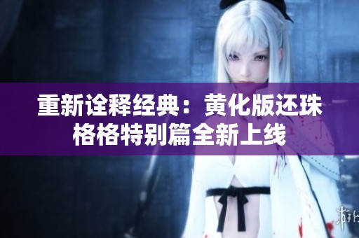 重新诠释经典：黄化版还珠格格特别篇全新上线