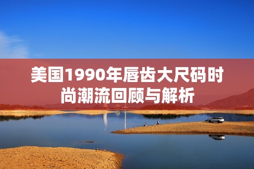美国1990年唇齿大尺码时尚潮流回顾与解析