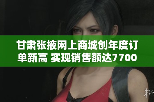 甘肃张掖网上商城创年度订单新高 实现销售额达7700万元成果斐然