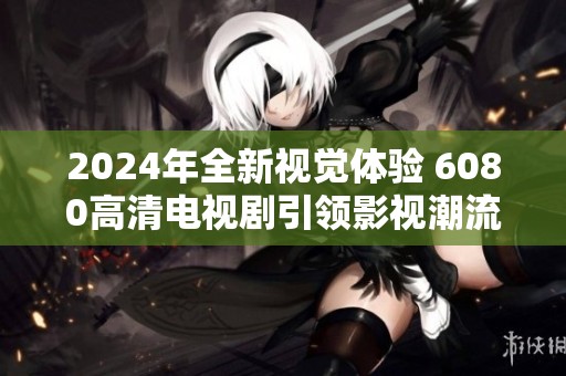 2024年全新视觉体验 6080高清电视剧引领影视潮流