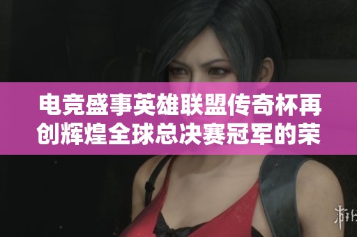 电竞盛事英雄联盟传奇杯再创辉煌全球总决赛冠军的荣耀与梦想之路