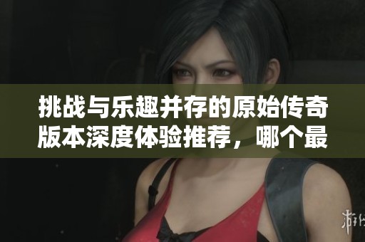挑战与乐趣并存的原始传奇版本深度体验推荐，哪个最值得玩家探索与享受