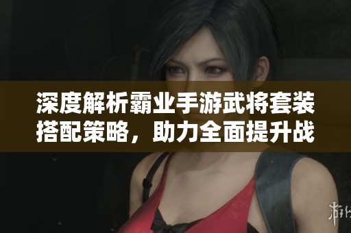 深度解析霸业手游武将套装搭配策略，助力全面提升战斗实力与作战效率