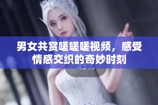 男女共赏嗟嗟嗟视频，感受情感交织的奇妙时刻