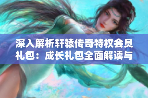 深入解析轩辕传奇特权会员礼包：成长礼包全面解读与独家秘籍分享