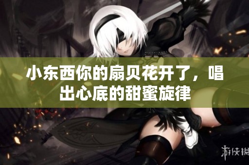 小东西你的扇贝花开了，唱出心底的甜蜜旋律