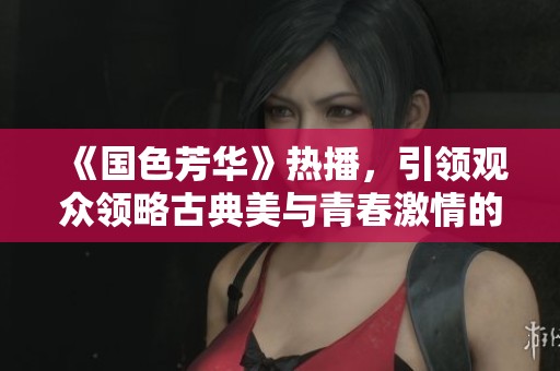 《国色芳华》热播，引领观众领略古典美与青春激情的交融魅力