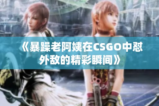 《暴躁老阿姨在CSGO中怼外敌的精彩瞬间》