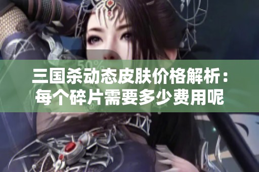 三国杀动态皮肤价格解析：每个碎片需要多少费用呢
