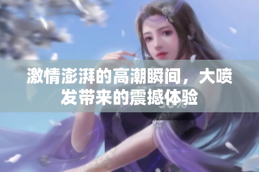 激情澎湃的高潮瞬间，大喷发带来的震撼体验