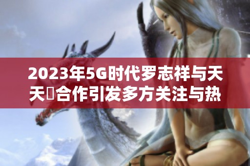 2023年5G时代罗志祥与天天奭合作引发多方关注与热议