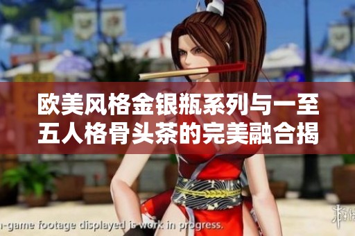 欧美风格金银瓶系列与一至五人格骨头茶的完美融合揭秘