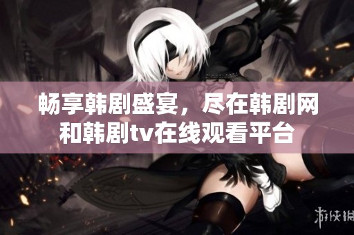 畅享韩剧盛宴，尽在韩剧网和韩剧tv在线观看平台