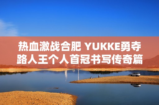 热血激战合肥 YUKKE勇夺路人王个人首冠书写传奇篇章