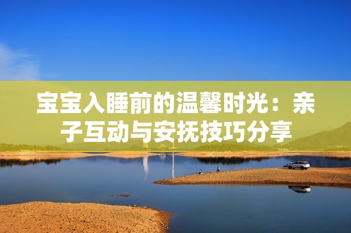 宝宝入睡前的温馨时光：亲子互动与安抚技巧分享