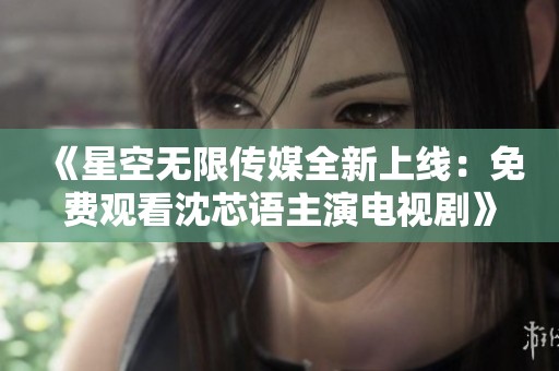 《星空无限传媒全新上线：免费观看沈芯语主演电视剧》