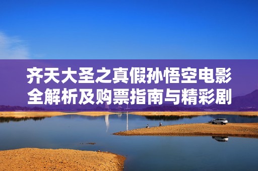 齐天大圣之真假孙悟空电影全解析及购票指南与精彩剧照分享