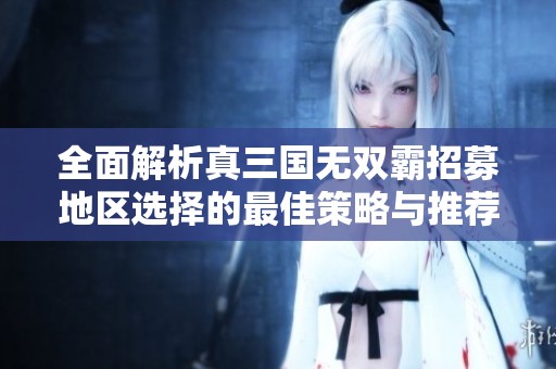 全面解析真三国无双霸招募地区选择的最佳策略与推荐
