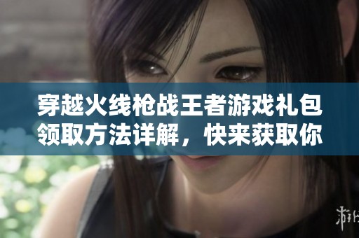 穿越火线枪战王者游戏礼包领取方法详解，快来获取你的专属礼包吧