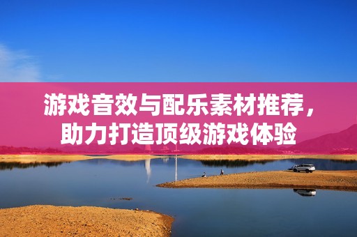 游戏音效与配乐素材推荐，助力打造顶级游戏体验