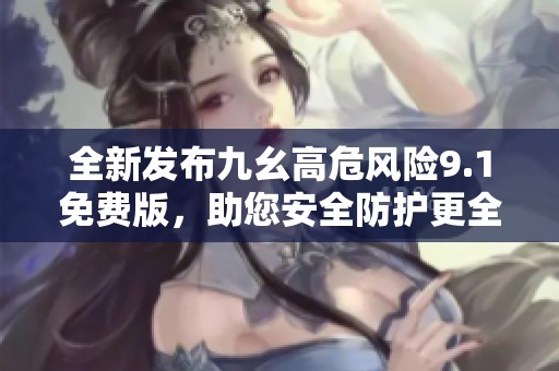 全新发布九幺高危风险9.1免费版，助您安全防护更全面