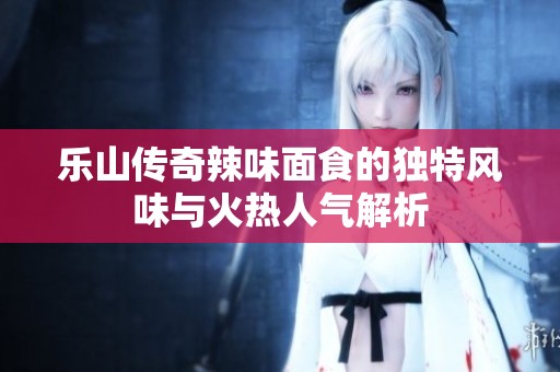 乐山传奇辣味面食的独特风味与火热人气解析