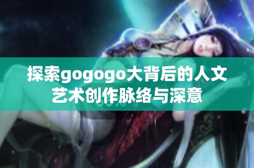 探索gogogo大背后的人文艺术创作脉络与深意
