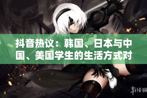 抖音热议：韩国、日本与中国、美国学生的生活方式对比分析