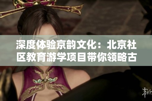 深度体验京韵文化：北京社区教育游学项目带你领略古都魅力